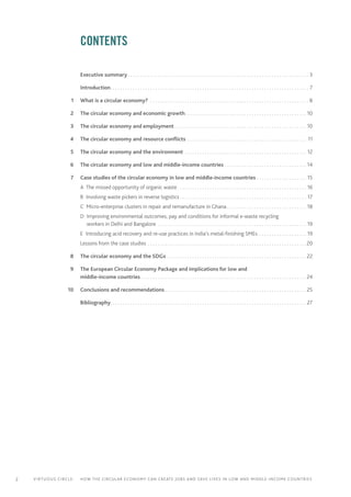 2 Virtuous circle:	 How the circular economy can create jobs and save lives in LOW AND MIDDLE-INCOME countries
		Contents
		 Executive summary. . . . . . . . . . . . . . . . . . . . . . . . . . . . . . . . . . . . . . . . . . . . . . . . . . . . . . . . . . . . . . . . . . . . . . . . . . 3
		Introduction. . . . . . . . . . . . . . . . . . . . . . . . . . . . . . . . . . . . . . . . . . . . . . . . . . . . . . . . . . . . . . . . . . . . . . . . . . . . . . . . . 7
	 1	 What is a circular economy? . . . . . . . . . . . . . . . . . . . . . . . . . . . . . . . . . . . . . . . . . . . . . . . . . . . . . . . . . . . . . . . . . 8
	 2	 The circular economy and economic growth. . . . . . . . . . . . . . . . . . . . . . . . . . . . . . . . . . . . . . . . . . . . . . . . . . 10
	 3	 The circular economy and employment. . . . . . . . . . . . . . . . . . . . . . . . . . . . . . . . . . . . . . . . . . . . . . . . . . . . . . 10
	 4	 The circular economy and resource conflicts. . . . . . . . . . . . . . . . . . . . . . . . . . . . . . . . . . . . . . . . . . . . . . . . . 11
	 5	 The circular economy and the environment. . . . . . . . . . . . . . . . . . . . . . . . . . . . . . . . . . . . . . . . . . . . . . . . . . 12
	 6	 The circular economy and low and middle-income countries. . . . . . . . . . . . . . . . . . . . . . . . . . . . . . . . . . 14
	 7	 Case studies of the circular economy in low and middle-income countries. . . . . . . . . . . . . . . . . . . . . 15
		 A  The missed opportunity of organic waste. . . . . . . . . . . . . . . . . . . . . . . . . . . . . . . . . . . . . . . . . . . . . . . . . . . . . 16
		 B  Involving waste pickers in reverse logistics. . . . . . . . . . . . . . . . . . . . . . . . . . . . . . . . . . . . . . . . . . . . . . . . . . . . 17
		 C  Micro-enterprise clusters in repair and remanufacture in Ghana. . . . . . . . . . . . . . . . . . . . . . . . . . . . . . . . . 18
		 D Improving environmental outcomes, pay and conditions for informal e-waste recycling
workers in Delhi and Bangalore. . . . . . . . . . . . . . . . . . . . . . . . . . . . . . . . . . . . . . . . . . . . . . . . . . . . . . . . . . . . . 19
		 E  Introducing acid recovery and re-use practices in India’s metal-finishing SMEs . . . . . . . . . . . . . . . . . . . . 19
		 Lessons from the case studies. . . . . . . . . . . . . . . . . . . . . . . . . . . . . . . . . . . . . . . . . . . . . . . . . . . . . . . . . . . . . . . .  20
	 8	 The circular economy and the SDGs. . . . . . . . . . . . . . . . . . . . . . . . . . . . . . . . . . . . . . . . . . . . . . . . . . . . . . . . . 22
	 9	 The European Circular Economy Package and implications for low and
middle-income countries. . . . . . . . . . . . . . . . . . . . . . . . . . . . . . . . . . . . . . . . . . . . . . . . . . . . . . . . . . . . . . . . . . . . 24
	 10	 Conclusions and recommendations. . . . . . . . . . . . . . . . . . . . . . . . . . . . . . . . . . . . . . . . . . . . . . . . . . . . . . . . . . 25
		Bibliography. . . . . . . . . . . . . . . . . . . . . . . . . . . . . . . . . . . . . . . . . . . . . . . . . . . . . . . . . . . . . . . . . . . . . . . . . . . . . . . . 27
 