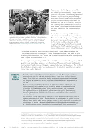 4 Virtuous circle:	 How the circular economy can create jobs and save lives in LOW AND MIDDLE-INCOME countries
Furthermore, under ‘development as usual’, low
and middle-income countries face a growing waste
mountain and increases in pollution, with associated
insanitary conditions, disease and cost for local
government. Approximately 9 million people die of
diseases linked to mismanagement of waste and
pollutants each year: six times as many as die from
AIDS-related illnesses, and 20 times more than die
from malaria.9
The circular economy would reduce
the waste and pollution that drives these health
impacts.
In fact, the circular economy could become an
alternative economic model, where growth derives
from increase in knowledge and productivity, rather
than greater resource use. Even a modest move
in this direction would have dramatic benefits –
reducing, for example, the risk of resource-related
conflicts, which the UN suggests ‘may well come to
define global peace and security in the 21st century’.10
The circular economy offers a genuine triple win. Writing about Europe, McKinsey concludes that
‘the circular economy could produce better GDP and employment outcomes… and would decouple
economic growth from resource use’.11
Indeed, they estimate that the shift to a circular economy could
halve European carbon emissions by 2030.12
The same triple win is potentially available in low and middle-income countries. The experience of both
practitioners at Tearfund and researchers from the Institute of Development Studies – working with
communities and academics around the globe – suggests that circular models do indeed offer significant
benefits for those living in poverty. However, the concept is almost entirely absent from development
discourse and practice at present. 1314
What is the
circular
economy?
Currently, we have a primarily linear economy. We make a product – for example, a toaster or
a mobile phone – we use it and, when it breaks or there’s a better model available, we throw
it away. At this point, all of the resources (energy, metals, water) used to make that phone are
lost. In Europe, an average of 95 per cent of a product’s material and energy value is wasted in
this way.
13
A circular economy would address these issues, by eliminating waste and inefficiency at each
stage of the product life cycle, from reducing the amount of time cars and machinery sit idle,
to increasing the scope for repairability or modular re-manufacturing of used components.
This broad definition of the circular economy includes practices such as the sharing economy
and performance economy. It is concerned with an often-overlooked element of productivity:
resource efficiency.
The concept has its roots in bio-mimicry. In the natural world, there is no waste: instead, when an
organism reaches the end of its life, it provides nutrients for another part of the system. Industrial
symbiosis is one example of this principle, whereby waste or by-products from one industrial process
become inputs for another. The UK’s recent National Industrial Symbiosis Programme generated
£1.1 billion in cost reductions for the participating companies (largely SMEs) over recent years.
14
	 9	 UNEP (2015) Pollution is the largest cause of death in the world, UNEP SDG fact sheet, available at www.gahp.net/new/wp-content/
uploads/2015/03/UNEP_SDG_FactSheet_March13_2015.pdf; Malaria mortality figures from www.who.int/gho/malaria/epidemic/deaths/en
	10	 The EU-UN Partnership of Land, Natural Resources and Conflict Prevention: www.un.org/en/land-natural-resources-conflict
	11	 McKinsey (2015) Growth within: a circular economy vision for a competitive Europe. Report commissioned by Ellen MacArthur Foundation.
	12	 Schmitz H (2015) ‘Africa’s biggest recycling hub?’ IDS Blog, available at www.ids.ac.uk/opinion/africa-s-biggest-recycling-hub
	13	 McKinsey (2015) Growth within: a circular economy vision for a competitive Europe. Report commissioned by Ellen MacArthur Foundation.
	14	www.international-synergies.com/projects/national-industrial-symbiosis-programme
The Kumasi industrial cluster in Ghana is a major automotive re-manufac­
turing and repair cluster in West Africa. It is a prominent example of the scale
and economic benefits of circular business models in developing countries,
with the extent of activity surpassing anything found in Europe: 200,000
workers are employed (up from 40,000 in the early 1980s) in more than
12,000 businesses.12
  ‘Kumasi: Suame Magazine’s Artisans Unveil Ghana-Made Car at
Manhyia Palace’, OMGGhana.com
 