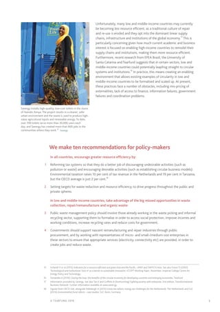 5© TEARFUND 2016
Unfortunately, many low and middle-income countries may currently
be becoming less resource efficient, as a traditional culture of repair
and re-use is eroded and they opt into the dominant linear supply
chains, infrastructure and institutions of the global economy.15
This is
particularly concerning given how much current academic and business
interest is focused on enabling high-income countries to remodel their
supply chains and institutions, making them more resource efficient.
Furthermore, recent research from EPEA Brazil, the University of
Santa Catarina and Tearfund suggests that in certain sectors, low and
middle-income countries could potentially leapfrog straight to circular
systems and institutions.16
In practice, this means creating an enabling
environment that allows existing examples of circularity in low and
middle-income countries to be formalised and scaled up. At present,
these practices face a number of obstacles, including mis-pricing of
externalities, lack of access to finance, information failures, government
failures and coordination problems.17
		We make ten recommendations for policy-makers
In all countries, encourage greater resource efficiency by:
	1	 Reforming tax systems so that they do a better job of discouraging undesirable activities (such as
pollution or waste) and encouraging desirable activities (such as establishing circular business models).
Environmental taxation raises 10 per cent of tax revenue in the Netherlands and 19 per cent in Tanzania,
but the OECD average is just 2 per cent.18
	2	 Setting targets for waste reduction and resource efficiency, to drive progress throughout the public and
private spheres.
In low and middle-income countries, take advantage of the big missed opportunities in waste
collection, repair/remanufacture and organic waste:
	3	 Public waste management policy should involve those already working in the waste picking and informal
recycling sector, supporting them to formalise in order to access social protection, improve incomes and
working conditions, increase recycling rates and reduce costs for government.
	4	 Governments should support nascent remanufacturing and repair industries through public
procurement, and by working with representatives of micro- and small-/medium-size enterprises in
these sectors to ensure that appropriate services (electricity, connectivity etc) are provided, in order to
create jobs and reduce waste.
	15	 Schandl H et al (2015) Indicators for a resource efficient and green Asia and the Pacific, UNEP and SWITCH-Asia. See also Foxon TJ (2002)
Technological and institutional ‘lock-in’ as a barrier to sustainable innovation, ICCEPT Working Paper, November, Imperial College Centre for
Energy Policy and Technology.
	16	 Fernandes A (2016) Closing the loop: the benefits of the circular economy for developing countries and emerging economies, Tearfund	
	17	 Information provided by Sanergy. See also Tan K and Griffiths B (forthcoming) Fighting poverty with enterprise, 2nd edition, Transformational
Business Network. Further information available at www.saner.gy
	18	 Figures from OECD stat, alongside Vollebergh H (2015) Green tax reform: energy tax challenges for the Netherlands; The Netherlands and GIZ
(2014) Environmental fiscal reform – case studies, GIZ: Bonn, Germany
Sanergy installs high-quality, low-cost toilets in the slums
of Nairobi, Kenya. The project results in a cleaner, safer
urban environment and the waste is used to produce high-
value agricultural inputs and renewable energy. To date,
over 700 toilets serve more than 30,000 users each
day, and Sanergy has created more than 800 jobs in the
communities where they work.17
  Sanergy
 