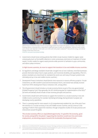 6 Virtuous circle:	 How the circular economy can create jobs and save lives in LOW AND MIDDLE-INCOME countries
	5	 Governments should revise existing policies that inhibit circular business models for organic waste
unnecessarily (such as free landfill collection or some unnecessary restrictions on treatment of human
waste). Circular models for organic waste promote wider provision of sanitation to poor communities
and reduce carbon emissions.
In high-income countries, do more to support the transition in low and middle-income countries:19
	6	 EU regulations and design standards should take a tougher line on toxic materials, insist that businesses
provide information about how to repair products, and incentivise durability and reparability. (The EU’s
product standards set a benchmark for standards the world over and many of Europe’s products also
ultimately end up in low and middle-income countries.)
	7	 Development finance institutions should devote more resources to resource efficiency projects. Circular
investments can offer excellent social and environmental returns, and several have already received
funds from DFID’s development finance institution, CDC, among others.
	8	 The UK government should introduce a circular economy theme as part of the cross-governmental
(Global) Prosperity Fund. More generally, the UK’s forthcoming plan for implementation of the SDGs20
(at home and abroad) should include circular economy principles and practices.
	9	 Governments should work with business to support the transition to a circular economy in low and
middle-income countries by, for example, facilitating technology sharing between European and
developing country operations.
	10	 There is a pressing need for more research, to (i) comprehensively establish the ‘size of the prize’ from
the transition to a circular economy in low and middle-income countries; and (ii) construct a full
typology of reforms that support this transition, through comparative studies of circular practices and
interventions around the globe.
The circular economy offers an unparalleled opportunity. It’s good for the economy, good
for society and good for the planet. Supporting the transition would save lives and create
employment, accelerating progress towards the Sustainable Development Goals.
	19	 Balakrishnan et al (2016) ACIDLOOP: detailed project brochure, The Energy and Resource Institute and SWITCH-Asia Programme
	20	 See the International Development Select Committee’s recommendations for a plan in this area, set out here: www.publications.parliament.uk/
pa/cm201617/cmselect/cmintdev/103/10310.htm#_idTextAnchor087
SWITCH-Asia’s ACIDLOOP project focuses on technology transfer from Europe and capacity building in the Indian metal-
finishing industry, a booming sector responsible for significant levels of water use and pollution. Reported results include
up to a 45 per cent reduction in fresh water use in the south India project component19
and potential energy and material
savings of more than 20 per cent.
ACIDLOOP, www.switch-asia.eu/projects/acidloop
 