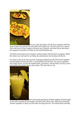 We were more than happy with the Pizza margarita and Pizza
misto di mare next, priced at Rs 450 and Rs 650 respectively. The thin crispy base, stained
with a thin layer of sauce, topped with diced, juicy tomatoes, fresh basil leaves and cheese,
the margarita was perfect to combat any hot, humid Mumbai day.
The Misto di mare had a mix of shrimps, smoked salmon and fish (basa) as toppings. While
the salmon was a tad salty for our liking, the seafood pizza was bursting with flavour.
If we had to pick our favourite from the Asparagus shepherd pie (Rs 590) and the Eggplant
and bell pepper Siciliana (Rs 490), it would definitely be the latter. The creamy asparagus
and cottage cheese, served with mashed potato, goat cheese, and feta brûlée was heavy and a
good option if you prefer cheese and no spice. The tian (a hot or cold
dish with layered ingredients) of baked eggplant and bell pepper
served with a strongly flavoured garlic and chilli coulis (thick sauce made from puréed and
strained vegetables or fruits), got full marks for being fiery hot. The melted cheese and flaky
 