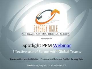 Spotlight	
  PPM	
  Webinar	
  
Eﬀec5ve	
  use	
  of	
  Scrum	
  with	
  Global	
  Teams	
  
Wednesday,	
  August	
  21st	
  at	
  10:30	
  am	
  PDT	
  
Synergyagile.com	
  
Presented	
  by:	
  Marshall	
  Guillory,	
  President	
  and	
  Principal	
  Enabler,	
  Synergy	
  Agile	
  
 