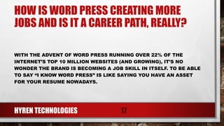 HOW IS WORD PRESS CREATING MORE
JOBS AND IS IT A CAREER PATH, REALLY?
WITH THE ADVENT OF WORD PRESS RUNNING OVER 22% OF THE
INTERNET’S TOP 10 MILLION WEBSITES (AND GROWING), IT’S NO
WONDER THE BRAND IS BECOMING A JOB SKILL IN ITSELF. TO BE ABLE
TO SAY “I KNOW WORD PRESS” IS LIKE SAYING YOU HAVE AN ASSET
FOR YOUR RESUME NOWADAYS.
HYREN TECHNOLOGIES 17
 