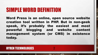 SIMPLE WORD DEFINITION
HYREN TECHNOLOGIES 2
Word Press is an online, open source website
creation tool written in PHP. But in non-geek
speak, it’s probably the easiest and most
powerful blogging and website content
management system (or CMS) in existence
today.
 