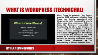WHAT IS WORDPRESS (TECHNICHAL)
Word Press is currently the fastest
growing CMS software. Initially, Word
Press was largely associated with
blogs as its main functionality was to
allow easy blog experience. Yet, over
time, its developers expanded its
functionality to allow the creation of
more complicated websites and grew
it into a content management system
rather than a blogging tool. Word Press
is considered the easiest to use CMS
thanks to a very friendly interface. It
also has an amazing number of plugins
which allow extension of its
functionality in various possible ways.
HYREN TECHNOLOGIES 3
 
