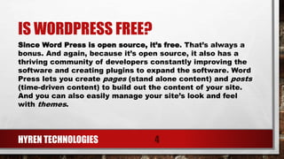 IS WORDPRESS FREE?
HYREN TECHNOLOGIES 4
Since Word Press is open source, it’s free. That’s always a
bonus. And again, because it’s open source, it also has a
thriving community of developers constantly improving the
software and creating plugins to expand the software. Word
Press lets you create pages (stand alone content) and posts
(time-driven content) to build out the content of your site.
And you can also easily manage your site’s look and feel
with themes.
 