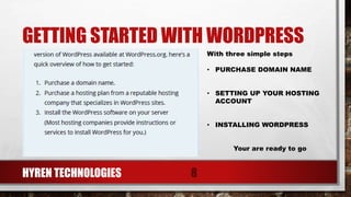GETTING STARTED WITH WORDPRESS
HYREN TECHNOLOGIES 8
With three simple steps
• PURCHASE DOMAIN NAME
• SETTING UP YOUR HOSTING
ACCOUNT
• INSTALLING WORDPRESS
Your are ready to go
 