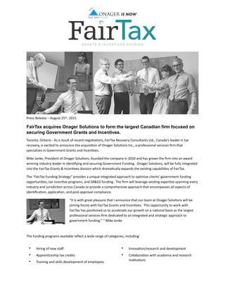  
  
Press  Release  –  August  25th,  2015  
FairTax acquires Onager Solutions to form the largest Canadian firm focused on
securing Government Grants and Incentives.
Toronto,  Ontario  -­‐  As  a  result  of  recent  nego<a<ons,  FairTax  Recovery  Consultants  Ltd.,  Canada’s  leader  in  tax  
recovery,  is  excited  to  announce  the  acquisi<on  of  Onager  Solu<ons  Inc.,  a  professional  services  ﬁrm  that  
specializes  in  Government  Grants  and  Incen<ves.      
Mike  Janke,  President  of  Onager  Solu<ons,  founded  the  company  in  2010  and  has  grown  the  ﬁrm  into  an  award  
winning  industry  leader  in  iden<fying  and  securing  Government  Funding.    Onager  Solu<ons,  will  be  fully  integrated  
into  the  FairTax  Grants  &  Incen<ves  division  which  drama<cally  expands  the  exis<ng  capabili<es  of  FairTax.          
The  “FairTax  Funding  Strategy”  provides  a  unique  integrated  approach  to  op<mize  clients’  government  funding  
opportuni<es,  tax  incen<ve  programs,  and  SR&ED  funding.    The  ﬁrm  will  leverage  exis<ng  exper<se  spanning  every  
industry  and  jurisdic<on  across  Canada  to  provide  a  comprehensive  approach  that  encompasses  all  aspects  of  
iden<ﬁca<on,  applica<on,  and  post-­‐approval  compliance.  
“It  is  with  great  pleasure  that  I  announce  that  our  team  at  Onager  Solu<ons  will  be  
joining  forces  with  FairTax  Grants  and  Incen<ves.    This  opportunity  to  work  with  
FairTax  has  posi<oned  us  to  accelerate  our  growth  on  a  na<onal  basis  as  the  largest  
professional  services  ﬁrm  dedicated  to  an  integrated  and  strategic  approach  to  
government  funding.”  ~  Mike  Janke      
The  funding  programs  available  reﬂect  a  wide  range  of  categories,  including:    
• Hiring  of  new  staﬀ    
• Appren<ceship  tax  credits  
• Training  and  skills  development  of  employees    
• Innova<on/research  and  development    
• Collabora<on  with  academia  and  research  
ins<tu<ons    
 