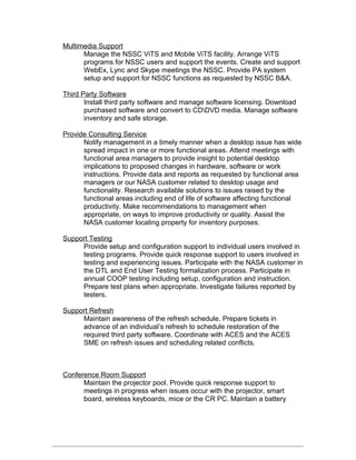 Multimedia Support
Manage the NSSC ViTS and Mobile ViTS facility. Arrange ViTS
programs for NSSC users and support the events. Create and support
WebEx, Lync and Skype meetings the NSSC. Provide PA system
setup and support for NSSC functions as requested by NSSC B&A.
Third Party Software
Install third party software and manage software licensing. Download
purchased software and convert to CDDVD media. Manage software
inventory and safe storage.
Provide Consulting Service
Notify management in a timely manner when a desktop issue has wide
spread impact in one or more functional areas. Attend meetings with
functional area managers to provide insight to potential desktop
implications to proposed changes in hardware, software or work
instructions. Provide data and reports as requested by functional area
managers or our NASA customer related to desktop usage and
functionality. Research available solutions to issues raised by the
functional areas including end of life of software affecting functional
productivity. Make recommendations to management when
appropriate, on ways to improve productivity or quality. Assist the
NASA customer locating property for inventory purposes.
Support Testing
Provide setup and configuration support to individual users involved in
testing programs. Provide quick response support to users involved in
testing and experiencing issues. Participate with the NASA customer in
the DTL and End User Testing formalization process. Participate in
annual COOP testing including setup, configuration and instruction.
Prepare test plans when appropriate. Investigate failures reported by
testers.
Support Refresh
Maintain awareness of the refresh schedule. Prepare tickets in
advance of an individual’s refresh to schedule restoration of the
required third party software. Coordinate with ACES and the ACES
SME on refresh issues and scheduling related conflicts.
Conference Room Support
Maintain the projector pool. Provide quick response support to
meetings in progress when issues occur with the projector, smart
board, wireless keyboards, mice or the CR PC. Maintain a battery
 