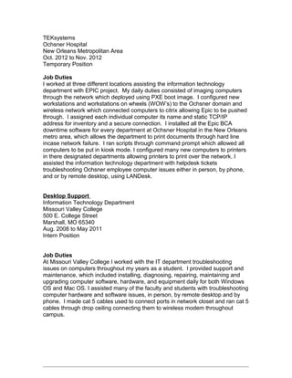 TEKsystems
Ochsner Hospital
New Orleans Metropolitan Area
Oct. 2012 to Nov. 2012
Temporary Position
Job Duties
I worked at three different locations assisting the information technology
department with EPIC project. My daily duties consisted of imaging computers
through the network which deployed using PXE boot image. I configured new
workstations and workstations on wheels (WOW’s) to the Ochsner domain and
wireless network which connected computers to citrix allowing Epic to be pushed
through. I assigned each individual computer its name and static TCP/IP
address for inventory and a secure connection. I installed all the Epic BCA
downtime software for every department at Ochsner Hospital in the New Orleans
metro area, which allows the department to print documents through hard line
incase network failure. I ran scripts through command prompt which allowed all
computers to be put in kiosk mode. I configured many new computers to printers
in there designated departments allowing printers to print over the network. I
assisted the information technology department with helpdesk tickets
troubleshooting Ochsner employee computer issues either in person, by phone,
and or by remote desktop, using LANDesk.
Desktop Support
Information Technology Department
Missouri Valley College
500 E. College Street
Marshall, MO 65340
Aug. 2008 to May 2011
Intern Position
Job Duties
At Missouri Valley College I worked with the IT department troubleshooting
issues on computers throughout my years as a student. I provided support and
maintenance, which included installing, diagnosing, repairing, maintaining and
upgrading computer software, hardware, and equipment daily for both Windows
OS and Mac OS. I assisted many of the faculty and students with troubleshooting
computer hardware and software issues, in person, by remote desktop and by
phone. I made cat 5 cables used to connect ports in network closet and ran cat 5
cables through drop ceiling connecting them to wireless modem throughout
campus.
 