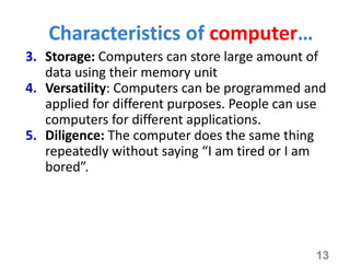3. Storage: Computers can store large amount of
data using their memory unit
4. Versatility: Computers can be programmed and
applied for different purposes. People can use
computers for different applications.
5. Diligence: The computer does the same thing
repeatedly without saying “I am tired or I am
bored”.
13
Characteristics of computer…
 