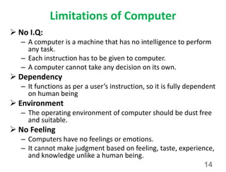 Limitations of Computer
 No I.Q:
– A computer is a machine that has no intelligence to perform
any task.
– Each instruction has to be given to computer.
– A computer cannot take any decision on its own.
 Dependency
– It functions as per a user’s instruction, so it is fully dependent
on human being
 Environment
– The operating environment of computer should be dust free
and suitable.
 No Feeling
– Computers have no feelings or emotions.
– It cannot make judgment based on feeling, taste, experience,
and knowledge unlike a human being.
14
 