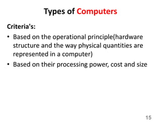Types of Computers
Criteria's:
• Based on the operational principle(hardware
structure and the way physical quantities are
represented in a computer)
• Based on their processing power, cost and size
15
 
