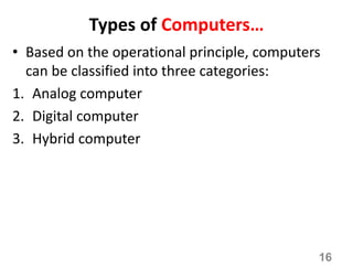 Types of Computers…
• Based on the operational principle, computers
can be classified into three categories:
1. Analog computer
2. Digital computer
3. Hybrid computer
16
 