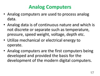 Analog Computers
• Analog computers are used to process analog
data.
• Analog data is of continuous nature and which is
not discrete or separate such as temperature,
pressure, speed weight, voltage, depth etc.
• Utilize mechanical or electrical energy to
operate.
• Analog computers are the first computers being
developed and provided the basis for the
development of the modern digital computers.
17
 