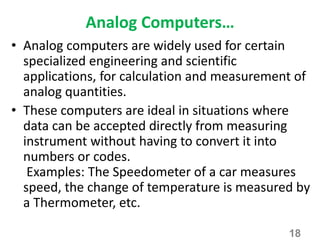 Analog Computers…
• Analog computers are widely used for certain
specialized engineering and scientific
applications, for calculation and measurement of
analog quantities.
• These computers are ideal in situations where
data can be accepted directly from measuring
instrument without having to convert it into
numbers or codes.
Examples: The Speedometer of a car measures
speed, the change of temperature is measured by
a Thermometer, etc.
18
 