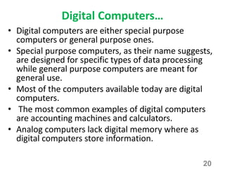 Digital Computers…
• Digital computers are either special purpose
computers or general purpose ones.
• Special purpose computers, as their name suggests,
are designed for specific types of data processing
while general purpose computers are meant for
general use.
• Most of the computers available today are digital
computers.
• The most common examples of digital computers
are accounting machines and calculators.
• Analog computers lack digital memory where as
digital computers store information.
20
 