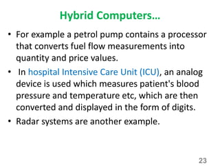 Hybrid Computers…
• For example a petrol pump contains a processor
that converts fuel flow measurements into
quantity and price values.
• In hospital Intensive Care Unit (ICU), an analog
device is used which measures patient's blood
pressure and temperature etc, which are then
converted and displayed in the form of digits.
• Radar systems are another example.
23
 
