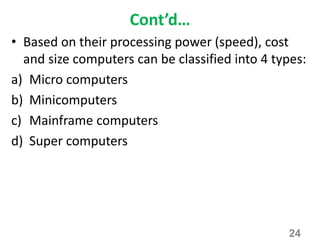 Cont’d…
• Based on their processing power (speed), cost
and size computers can be classified into 4 types:
a) Micro computers
b) Minicomputers
c) Mainframe computers
d) Super computers
24
 