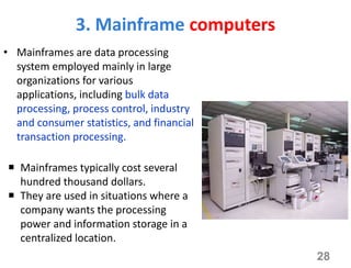 3. Mainframe computers
• Mainframes are data processing
system employed mainly in large
organizations for various
applications, including bulk data
processing, process control, industry
and consumer statistics, and financial
transaction processing.
 Mainframes typically cost several
hundred thousand dollars.
 They are used in situations where a
company wants the processing
power and information storage in a
centralized location.
28
 