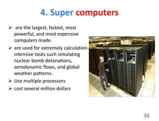 4. Super computers
 are the largest, fastest, most
powerful, and most expensive
computers made.
 are used for extremely calculation-
intensive tasks such simulating
nuclear bomb detonations,
aerodynamic flows, and global
weather patterns.
 Use multiple processors
 cost several million dollars
30
 