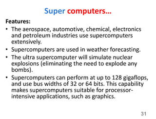 Super computers…
Features:
• The aerospace, automotive, chemical, electronics
and petroleum industries use supercomputers
extensively.
• Supercomputers are used in weather forecasting.
• The ultra supercomputer will simulate nuclear
explosions (eliminating the need to explode any
bombs).
• Supercomputers can perform at up to 128 gigaflops,
and use bus widths of 32 or 64 bits. This capability
makes supercomputers suitable for processor-
intensive applications, such as graphics.
31
 