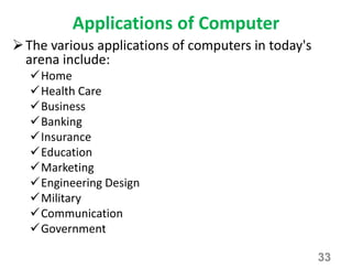Applications of Computer
The various applications of computers in today's
arena include:
Home
Health Care
Business
Banking
Insurance
Education
Marketing
Engineering Design
Military
Communication
Government
33
 