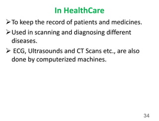 In HealthCare
To keep the record of patients and medicines.
Used in scanning and diagnosing different
diseases.
 ECG, Ultrasounds and CT Scans etc., are also
done by computerized machines.
34
 