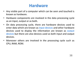 Hardware
• Any visible part of a computer which can be seen and touched is
known as hardware.
• Hardware components are involved in the data processing cycle
as an input, output or as both.
• On data processing cycle, there are hardware devices used to
enter data which are known as input devices and other hardware
devices used to display the information are known as output
devices but there are also devices used as both input and output
devices.
• Moreover others are involved in the processing cycle such as
CPU, RAM, ROM.
38
 