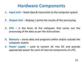 Hardware Components
1. Input Unit – feeds data & instruction to the computer system
2. Output Unit – displays / prints the results of the processing
3. CPU – is the brain of the computer that caries out the
processing of the data as per the instructions
4. Memory – stores data and programs within and/or outside the
computer system
5. Power supply – used to convert AC into DC and provide
appropriate power for each of internal components of a PC.
39
 