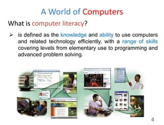 A World of Computers
What is computer literacy?
4
 is defined as the knowledge and ability to use computers
and related technology efficiently, with a range of skills
covering levels from elementary use to programming and
advanced problem solving.
 