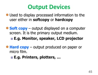 Output Devices
Used to display processed information to the
user either in softcopy or hardcopy
Soft copy – output displayed on a computer
screen. It is the primary output medium.
E.g. Monitor, speaker, LCD projector
Hard copy – output produced on paper or
micro film.
E.g. Printers, plotters, …
45
 