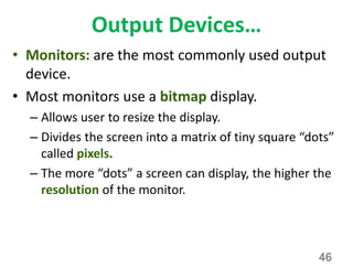 Output Devices…
• Monitors: are the most commonly used output
device.
• Most monitors use a bitmap display.
– Allows user to resize the display.
– Divides the screen into a matrix of tiny square “dots”
called pixels.
– The more “dots” a screen can display, the higher the
resolution of the monitor.
46
 