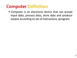  Computer is an electronic device that can accept
input data, process data, store data and produce
output according to set of instructions /program.
5
Computer Definition
 