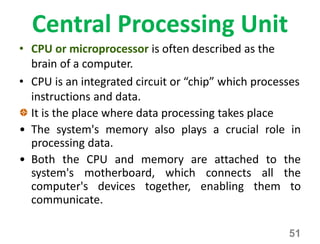 Central Processing Unit
• CPU or microprocessor is often described as the
brain of a computer.
• CPU is an integrated circuit or “chip” which processes
instructions and data.
It is the place where data processing takes place
• The system's memory also plays a crucial role in
processing data.
• Both the CPU and memory are attached to the
system's motherboard, which connects all the
computer's devices together, enabling them to
communicate.
51
 
