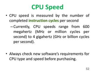 CPU Speed
• CPU speed is measured by the number of
completed instruction cycles per second
–Currently, CPU speeds range from 600
megahertz (MHz or million cycles per
second) to 4 gigahertz (GHz or billion cycles
per second).
• Always check new software’s requirements for
CPU type and speed before purchasing.
52
 