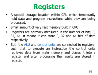 Registers
 A special storage location within CPU which temporarily
hold data and program instructions while they are being
processed.
 Small amount of very fast memory built in CPU
 Registers are normally measured in the number of bits, 8,
32, 64. It means it can store 8, 32 and 64 bits of data
respectively.
 Both the ALU and control units are connected to registers,
such that to execute an instruction the control units
retrieves data from main memory and places it into a
register and after processing the results are stored in
register.
56
 