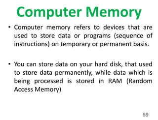 Computer Memory
• Computer memory refers to devices that are
used to store data or programs (sequence of
instructions) on temporary or permanent basis.
• You can store data on your hard disk, that used
to store data permanently, while data which is
being processed is stored in RAM (Random
Access Memory)
59
 