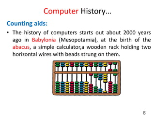 Computer History…
Counting aids:
• The history of computers starts out about 2000 years
ago in Babylonia (Mesopotamia), at the birth of the
abacus, a simple calculator,a wooden rack holding two
horizontal wires with beads strung on them.
6
 
