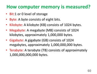How computer memory is measured?
• Bit:1 or 0 level of storage
• Byte: A byte consists of eight bits.
• Kilobyte: A kilobyte (KB) consists of 1024 bytes.
• Megabyte: A megabyte (MB) consists of 1024
kilobytes, approximately 1,000,000 bytes.
• Gigabyte: A gigabyte (GB) consists of 1024
megabytes, approximately 1,000,000,000 bytes.
• Terabyte: A terabyte (TB) consists of approximately
1,000,000,000,000 bytes.
60
 