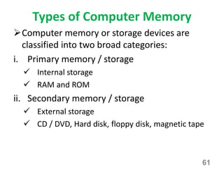 Types of Computer Memory
Computer memory or storage devices are
classified into two broad categories:
i. Primary memory / storage
 Internal storage
 RAM and ROM
ii. Secondary memory / storage
 External storage
 CD / DVD, Hard disk, floppy disk, magnetic tape
61
 