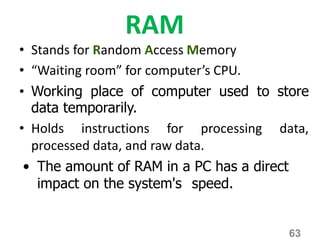 RAM
• Stands for Random Access Memory
• “Waiting room” for computer’s CPU.
• Working place of computer used to store
data temporarily.
• Holds instructions for processing data,
processed data, and raw data.
• The amount of RAM in a PC has a direct
impact on the system's speed.
63
 