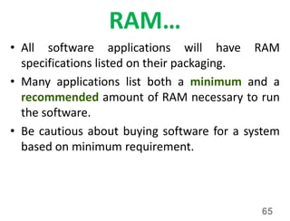 RAM…
• All software applications will have RAM
specifications listed on their packaging.
• Many applications list both a minimum and a
recommended amount of RAM necessary to run
the software.
• Be cautious about buying software for a system
based on minimum requirement.
65
 