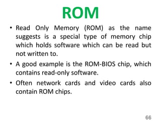ROM
• Read Only Memory (ROM) as the name
suggests is a special type of memory chip
which holds software which can be read but
not written to.
• A good example is the ROM-BIOS chip, which
contains read-only software.
• Often network cards and video cards also
contain ROM chips.
66
 