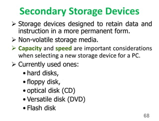 Secondary Storage Devices
 Storage devices designed to retain data and
instruction in a more permanent form.
 Non-volatile storage media.
 Capacity and speed are important considerations
when selecting a new storage device for a PC.
 Currently used ones:
• hard disks,
• floppy disk,
• optical disk (CD)
• Versatile disk (DVD)
• Flash disk
68
 