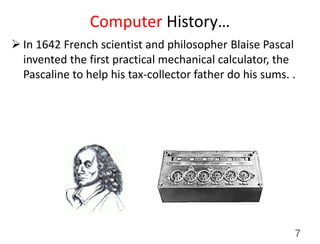 Computer History…
 In 1642 French scientist and philosopher Blaise Pascal
invented the first practical mechanical calculator, the
Pascaline to help his tax-collector father do his sums. .
7
 