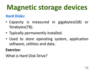 Magnetic storage devices
Hard Disks:
• Capacity is measured in gigabytes(GB) or
Terabytes(TB).
• Typically permanently installed.
• Used to store operating system, application
software, utilities and data.
Exercise:
What is Hard Disk Drive?
70
 