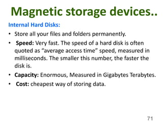 Magnetic storage devices..
Internal Hard Disks:
• Store all your files and folders permanently.
• Speed: Very fast. The speed of a hard disk is often
quoted as “average access time” speed, measured in
milliseconds. The smaller this number, the faster the
disk is.
• Capacity: Enormous, Measured in Gigabytes Terabytes.
• Cost: cheapest way of storing data.
71
 