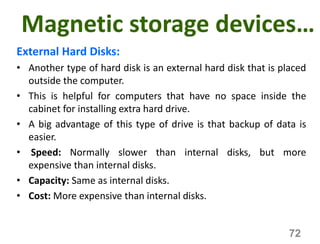 Magnetic storage devices…
External Hard Disks:
• Another type of hard disk is an external hard disk that is placed
outside the computer.
• This is helpful for computers that have no space inside the
cabinet for installing extra hard drive.
• A big advantage of this type of drive is that backup of data is
easier.
• Speed: Normally slower than internal disks, but more
expensive than internal disks.
• Capacity: Same as internal disks.
• Cost: More expensive than internal disks.
72
 