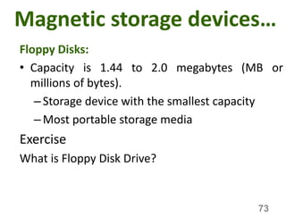 Magnetic storage devices…
Floppy Disks:
• Capacity is 1.44 to 2.0 megabytes (MB or
millions of bytes).
–Storage device with the smallest capacity
–Most portable storage media
Exercise
What is Floppy Disk Drive?
73
 